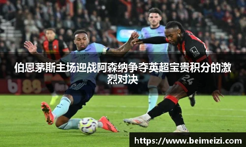 伯恩茅斯主场迎战阿森纳争夺英超宝贵积分的激烈对决
