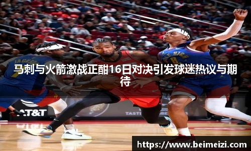 马刺与火箭激战正酣16日对决引发球迷热议与期待